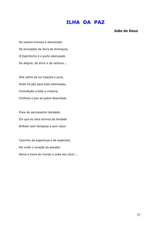 ILHA DA PAZ
João de Deus
No oceano trevoso e desvairado
De provações da Terra de Amargura,
O Espiritismo é o porto abençoado
De alegria, de amor e de ventura...
Ilha calma de luz traqüila e pura,
Onde há pão para todo esfomeado,
Consolação a toda a criatura,
Conforto e paz ao pobre deserdado.
Praia de sacrossanta claridade,
Em que os raios divinos da Verdade
Brilham sem fantasias e sem véus!
Caminho de esperança e de esplendor,
Por onde o coração do pecador
Deixa a treva do mundo e sobe aos céus!...
25
 