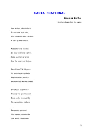 CARTA FRATERNAL
Casemiro Cunha
- Na leitura da parábola dos cegos –
Meu amigo, o Espiritismo
É campo de vida e luz;
Não conserves sem trabalho
A idéia que te conduz.
Nessa lavoura bendita
De paz, harmonia e amor,
Cada qual tem a tarefa
Que lhe reserva o Senhor.
És médium? Sê diligente
No amoroso apostolado.
Mediunidade é serviço
Em nome do Mestre Amado.
Investigas a verdade?
Procura ver que ninguém
Deve andar observando
Sem propósitos no bem.
És curioso somente?
Não olvides, meu irmão,
Que a boa curiosidade
26
 