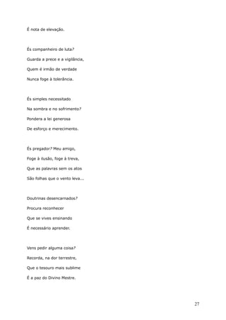 É nota de elevação.
És companheiro de luta?
Guarda a prece e a vigilância,
Quem é irmão de verdade
Nunca foge à tolerância.
És simples necessitado
Na sombra e no sofrimento?
Pondera a lei generosa
De esforço e merecimento.
És pregador? Meu amigo,
Foge à ilusão, foge à treva,
Que as palavras sem os atos
São folhas que o vento leva...
Doutrinas desencarnados?
Procura reconhecer
Que se vives ensinando
É necessário aprender.
Vens pedir alguma coisa?
Recorda, na dor terrestre,
Que o tesouro mais sublime
É a paz do Divino Mestre.
27
 