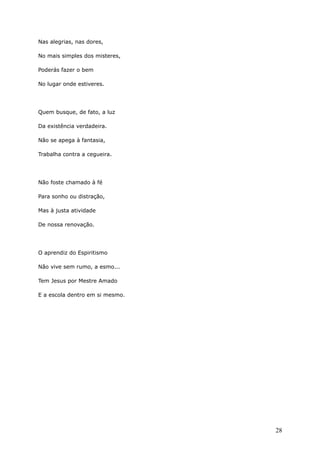 Nas alegrias, nas dores,
No mais simples dos misteres,
Poderás fazer o bem
No lugar onde estiveres.
Quem busque, de fato, a luz
Da existência verdadeira.
Não se apega à fantasia,
Trabalha contra a cegueira.
Não foste chamado à fé
Para sonho ou distração,
Mas à justa atividade
De nossa renovação.
O aprendiz do Espiritismo
Não vive sem rumo, a esmo...
Tem Jesus por Mestre Amado
E a escola dentro em si mesmo.
28
 