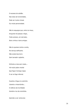 O excesso de solidão.
Nas lutas da humanidade,
Pode ser muita virtude
Ou muita perversidade.
Não te esqueças que, entre os maus,
Enquanto há passas e figos,
Terás sempre, em derredor,
Bons vinhos e bons amigos.
Não te queixes contra a sorte,
No serviço edificante.
Não existe boa terra
Sem lavrador vigilante.
Enfrenta a luta sem medo...
Há muito pobre mortal
Que foge à fumaça negra
E cai no fogo infernal.
Guarda a língua no caminho
Usando a misericórdia...
O silêncio da humildade
Acende a luz da concórdia.
Aprende a ser venturoso
30
 