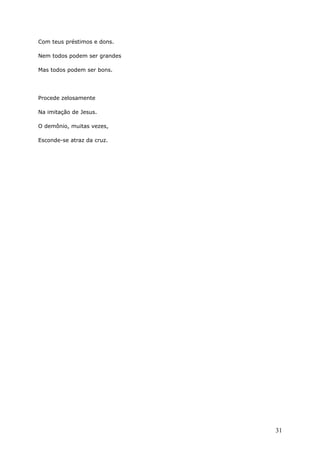 Com teus préstimos e dons.
Nem todos podem ser grandes
Mas todos podem ser bons.
Procede zelosamente
Na imitação de Jesus.
O demônio, muitas vezes,
Esconde-se atraz da cruz.
31
 