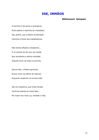 IDE, IRMÃOS
Bittencourt Sampaio
O caminho é de penas e amargores,
Entre pedras e espinhos da impiedade;
Ide, porém, que o Mestre da Bondade
Caminha à frente dos trabalhadores.
Não temais aflições e dissabores...
É na sombra de dor que vos invade
Que acendereis a eterna claridade
Daquele Amor de todos os amores.
Servos fiéis, o Mestre generoso
Nunca viveu nos édens de repouso,
Enquanto cooperais na humana lida!
Ide com destemor, que Cristo Amado
Continua lutando ao nosso lado,
Por trazer-nos mais Luz, Verdade e Vida.
32
 