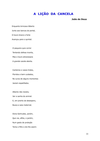 A LIÇÃO DA CANCELA
João de Deus
Enquanto brincava Alberto
Junto aos bancos do portal,
O touro bravio e forte
Avançou para o quintal.
O pequeno quis correr
Tentando defesa incerta,
Mas o touro atravessara
A grande cacela aberta.
Canteiros e vasos lindos,
Floridos e bem cuidados,
No curso de alguns momentos
Jaziam espatifados.
Alberto não resistiu
Ver a sanha do animal.
E, em pranto de desespero,
Busca a saia maternal.
Dona Gertrudes, porém,
Que via, aflita, o jardim,
Num gesto de proteção
Toma o filho e diz-lhe assim:
33
 