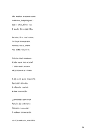 Vês, Alberto, as nossas flores
Tombando, desprotegidas?
Sob os olhos, temos hoje
O quadro de nossas vidas.
Recorda, filho, que o touro,
Em força desesperada,
Penetrou-nos o jardim
Pela porta descuidada.
Notaste, neste desastre,
A lição que é forte e bela?
O touro nunca entraria
Se guardasses a cancela.
E, ao passo que o pequenino
Ouviu com atenção,
A mãezinha concluía
A doce observação.
Quem deseje conservar
As luzes do sentimento
Necessita resguardar
A porta do pensamento.
Em nossa estrada, meu filho...
34
 