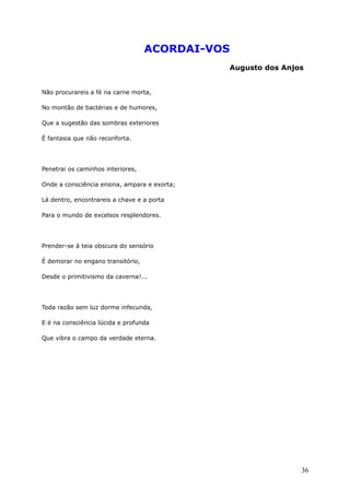 ACORDAI-VOS
Augusto dos Anjos
Não procurareis a fé na carne morta,
No montão de bactérias e de humores,
Que a sugestão das sombras exteriores
É fantasia que não reconforta.
Penetrai os caminhos interiores,
Onde a consciência ensina, ampara e exorta;
Lá dentro, encontrareis a chave e a porta
Para o mundo de excelsos resplendores.
Prender-se à teia obscura do sensório
É demorar no engano transitório,
Desde o primitivismo da caverna!...
Toda razão sem luz dorme infecunda,
E é na consciência lúcida e profunda
Que vibra o campo da verdade eterna.
36
 