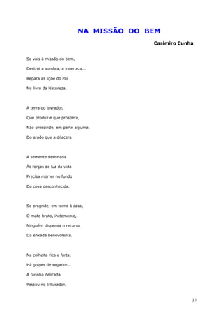 NA MISSÃO DO BEM
Casimiro Cunha
Se vais à missão do bem,
Destrói a sombra, a incerteza...
Repara as liçõe do Pai
No livro da Natureza.
A terra do lavrador,
Que produz e que prospera,
Não prescinde, em parte alguma,
Do arado que a dilacera.
A semente destinada
Às forças de luz da vida
Precisa morrer no fundo
Da cova desconhecida.
Se progride, em torno à casa,
O mato bruto, inclemente,
Ninguém dispensa o recurso
Da enxada benevolente.
Na colheita rica e farta,
Há golpes de segador...
A farinha delicada
Passou no triturador.
37
 