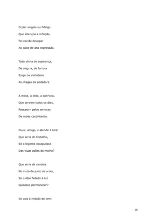 O pão singelo ou fidalgo
Que abençoa a refeição,
Foi cozido devagar
Ao calor de alta expressão.
Toda vinha de esperança,
De alegria, de fartura
Exige do vinhateiro
As chagas da podadura.
A mesa, o leito, a poltrona,
Que servem todos os dias,
Passaram pelos serrotes
De rudes carpintarias.
Ouve, amigo, e atende à luta!
Que seria do trabalho,
Se a bigorna escapulisse
Das vivas ações do malho?
Que seria da candeia
No instante justo de arder,
Se o óleo fadado à luz
Quisesse permanecer?
Se vais à missão do bem,
38
 