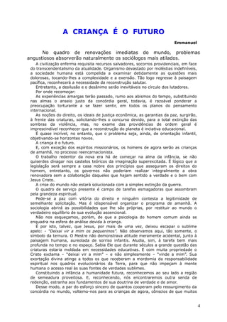 A CRIANÇA É O FUTURO
Emmanuel
No quadro de renovações imediatas do mundo, problemas
angustiosos absorverão naturalmente os sociólogos mais atilados.
A civilização enferma requisita recursos salvadores, socorros providenciais, em face
do transcendentalismo da atualidade. Organismo devastado por moléstias indefiníveis,
a sociedade humana está compelida a examinar detidamente as questões mais
dolorosas, tocando-lhes a complexidade e a exensão. Tão logo regresse à paisagem
pacífica, reconhecerá a necessidade da reconstrução salutar.
Entretanto, a desilusão e o desânimo serão inevitáveis no círculo dos lutadores.
Por onde recomeçar:
As experiências amargas terão passado, rumo aos abismos do tempo, substituindo
nas almas o anseio justo da concórdia geral, todavia, é razoável ponderar a
preocupação torturante a se fazer sentir, em todos os planos do pensamento
internacional.
As noções do direito, os ideais de justiça econõmica, as garantias da paz, surgirão,
à frente das criaturas, solicitando-lhes o concurso devido, para a total extinção das
sombras da violência, mas, no exame das providências de ordem geral é
imprescindível reconhecer que a reconstrução do planeta é inciativa educacional.
É quase incrível, no entanto, que o problema seja, ainda, de orientação infantil,
objetivando-se horizontes novos.
A criança é o futuro.
E, com exceção dos espíritos missionários, os homens de agora serão as crianças
de amanhã, no processo reencarnacionista.
O trabalho redentor da nova era há de começar na alma da infância, se não
quiserdes divagar nos castelos teóricos da imaginação superexcitada. É lógico que a
legislação será sempre a casa nobre dos princípios que asseguram os direitos do
homem, entretanto, os governos não poderiam realizar integralmente a obra
renovadora sem a colaboração daqueles que hajam sentido a verdade e o bem com
Jesus Cristo.
A crise do mundo não estará solucionada com a simples extinção da guerra.
O quadro de serviço presente é campo de tarefas esmagadoras que assombram
pela grandeza espiritual.
Pede-se a paz com vitória do direito e ninguém contesta a legitimidade de
semelhante solicitação. Mas é idispensável organizar o programa de amanhã. A
sociologia abrirá as possibilidades que lhe são próprias, por restituir ao mundo o
verdadeiro equilíbrio de sua evolução ascencional.
Não nos esqueçamos, porém, de que a psicologia do homem comum ainda se
enquadra na esfera de análise devida à criança.
É por isto, talvez, que Jesus, por mais de uma vez, deixou escapar o sublime
apelo: - “Deixai vir a mim os pequeninos”. Não observamos aqui, tão somente, o
símbolo da ternura. O Mestre não demonstrava atitude meramente acidental, junto à
paisagem humana, aureolada de sorriso infantis. Aludia, sim, à tarefa bem mais
profunda no tempo e no espaço. Sabia Ele que durante séculos a grande questão das
criaturas estaria moldada em necessidades educativas. E com muita propriedade o
Cristo exclama – “deixai vir a mim” – e não simplesmente – “vinde a mim”. Sua
exortação divina atinge a todos os que receberam a mordomia da responsabilidade
espiritual nos quadros evolucionários da Terra, para que não impeçam à mente
humana o acesso real às suas fontes de verdades sublimes.
Constituindo a infância a humanidade futura, reconhecemos ao seu lado a região
de semeadura proveitosa. E, reconhecendo, nós encontraremos outra senda de
redenção, estranha aos fundamentos de sua doutrina de verdade e de amor.
Desse modo, a par do esforço sincero de quantos cooperam pelo ressurgimento da
concórdia no mundo, voltemo-nos para as crianças de agora, cônscios de que muitos
4
 