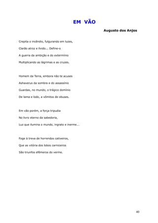 EM VÃO
Augusto dos Anjos
Crepita o incêndio, fulgurando em luzes,
Clarão atroz e lívido... Define-o
A guerra da ambição e do extermínio
Multiplicando as lágrimas e as cruzes.
Homem da Terra, embora não te acuses
Ashaverus da sombra e do assassínio
Guardas, no mundo, o trágico domínio
De lama e lodo, a vômitos de obuses.
Em vão porém, a força tripudia
No livro eterno da sabedoria,
Luz que ilumina o mundo, ingrato e inerme...
Foge à treva de horrendos cativeiros,
Que as vitória dos lobos carniceiros
São triunfos efêmeros do verme.
40
 