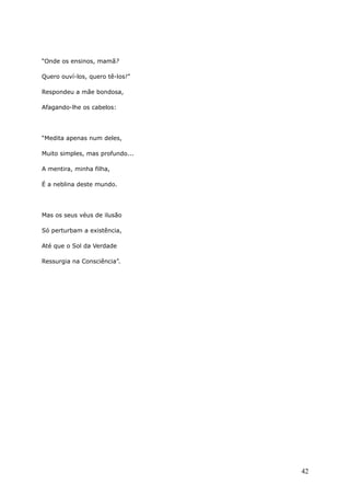 “Onde os ensinos, mamã?
Quero ouví-los, quero tê-los!”
Respondeu a mãe bondosa,
Afagando-lhe os cabelos:
“Medita apenas num deles,
Muito simples, mas profundo...
A mentira, minha filha,
É a neblina deste mundo.
Mas os seus véus de ilusão
Só perturbam a existência,
Até que o Sol da Verdade
Ressurgia na Consciência”.
42
 