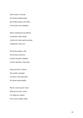 Evita imitar no mundo
Os homens apaixonados
Que tratam alguns por filhos
E aos outros por enteados
Não te esqueces da prudência
E aprende a falar talvez.
Crendo em tudo quanto escutas
Tropeçarás muita vez.
No serviço alegre e são
A tua força concentra.
À porta de quem trabalha
A fome espreita e não entra.
Fala pouco de ti mesmo,
Pois saúde e geração
Se forem muito apurados
Só trazem perturbação.
Não te rias de quem chora.
Toda dor faz ida e vinda
E a botija de vinagre
Tem muito vinagre ainda.
44
 