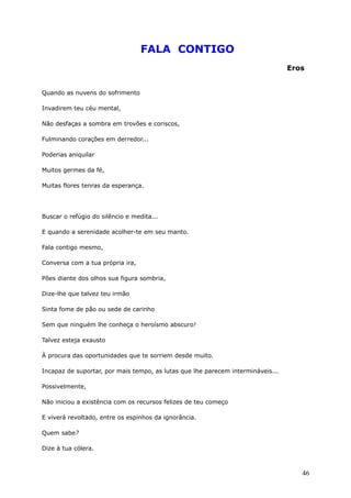 FALA CONTIGO
Eros
Quando as nuvens do sofrimento
Invadirem teu céu mental,
Não desfaças a sombra em trovões e coriscos,
Fulminando corações em derredor...
Poderias aniquilar
Muitos germes da fé,
Muitas flores tenras da esperança.
Buscar o refúgio do silêncio e medita...
E quando a serenidade acolher-te em seu manto.
Fala contigo mesmo,
Conversa com a tua própria ira,
Pões diante dos olhos sua figura sombria,
Dize-lhe que talvez teu irmão
Sinta fome de pão ou sede de carinho
Sem que ninguém lhe conheça o heroísmo abscuro!
Talvez esteja exausto
À procura das oportunidades que te sorriem desde muito.
Incapaz de suportar, por mais tempo, as lutas que lhe parecem intermináveis...
Possivelmente,
Não iniciou a existência com os recursos felizes de teu começo
E viverá revoltado, entre os espinhos da ignorância.
Quem sabe?
Dize à tua cólera.
46
 