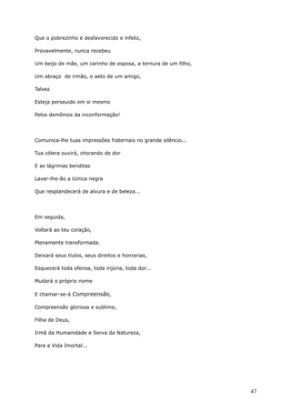 Que o pobrezinho é desfavorecido e infeliz,
Provavelmente, nunca recebeu
Um beijo de mãe, um carinho de esposa, a ternura de um filho,
Um abraço de irmão, o aeto de um amigo,
Talvez
Esteja perseuido em si mesmo
Pelos demônios da inconformação!
Comunica-lhe tuas impressões fraternais no grande silêncio...
Tua cólera ouvirá, chorando de dor
E as lágrimas benditas
Lavar-lhe-ão a túnica negra
Que resplandecerá de alvura e de beleza...
Em seguida,
Voltará ao teu coração,
Plenamente transformada.
Deixará seus tíulos, seus direitos e honrarias,
Esquecerá toda ofensa, toda injúria, toda dor...
Mudará o próprio nome
E chamar-se-á Compreensão,
Compreensão gloriosa e sublime,
Filha de Deus,
Irmã da Humanidade e Serva da Natureza,
Para a Vida Imortal...
47
 