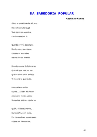 DA SABEDORIA POPULAR
Casemiro Cunha
Evita o excesso de adorno.
De ovelha muito louçã
Toda gente se aproxima
E todos desejam lã.
Quando ouvires descrições
De dinheiro e santidade,
Escreve as anotações
Na metade da metade.
Deus te guarde de boi manso
Que até hoje vive em paz,
Que do touro bruto e bravo
Tu mesmo te guardarás.
Procura falar no fim,
Espera... Ao cair dos muros
Aparecem, muitas vezes,
Serpentes, pedras, monturos.
Quem, na casa paternal,
Nunca sofre, nem atura,
Em chegando ao mundo vasto
Espere por desventura.
48
 