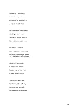 Não peças à Providencia
Muito almoço, muita ceia,
Que de carne farta e gorda
A sepultura está cheia.
De nada valem bons verbos
EE códigos de bom-tom,
Se viveres falando a esmo
Será praticar o que é bom.
No serviço edificante
Seja onde for, sê bem-vindo!
Recorda que enquanto dormes
Teu trabalho está dormindo.
Não te dês à bajulice,
O mais infeliz cortezão
Perde a paz da vida livre
E acaba na escravidão.
Se resistires à verdade,
Sarcástico, altivo e forte,
Serás por ela esperado
No campo de dor da morte.
49
 