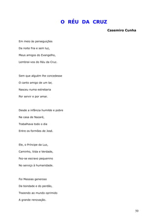 O RÉU DA CRUZ
Casemiro Cunha
Em meio às perseguições
Da noite fria e sem luz,
Meus amigos do Evangelho,
Lembrai-vos do Réu da Cruz.
Sem que alguém lhe concedesse
O canto amigo de um lar,
Nasceu numa estrebaria
Por servir e por amar.
Desde a infância humilde e pobre
Na casa de Nazaré,
Trabalhava todo o dia
Entre os formões de José.
Ele, o Príncipe da Luz,
Caminho, Vida e Verdade,
Fez-se escravo pequenino
No serviço à humanidade.
Foi Messias generoso
Da bondade e do perdão,
Trazendo ao mundo oprimido
A grande renovação.
50
 