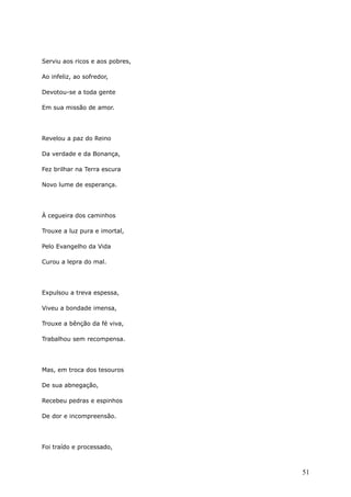 Serviu aos ricos e aos pobres,
Ao infeliz, ao sofredor,
Devotou-se a toda gente
Em sua missão de amor.
Revelou a paz do Reino
Da verdade e da Bonança,
Fez brilhar na Terra escura
Novo lume de esperança.
À cegueira dos caminhos
Trouxe a luz pura e imortal,
Pelo Evangelho da Vida
Curou a lepra do mal.
Expulsou a treva espessa,
Viveu a bondade imensa,
Trouxe a bênção da fé viva,
Trabalhou sem recompensa.
Mas, em troca dos tesouros
De sua abnegação,
Recebeu pedras e espinhos
De dor e incompreensão.
Foi traído e processado,
51
 