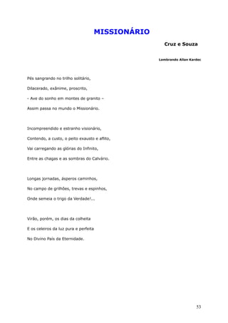 MISSIONÁRIO
Cruz e Souza
Lembrando Allan Kardec
Pés sangrando no trilho solitário,
Dilacerado, exânime, proscrito,
- Ave do sonho em montes de granito –
Assim passa no mundo o Missionário.
Incompreendido e estranho visionário,
Contendo, a custo, o peito exausto e aflito,
Vai carregando as glórias do Infinito,
Entre as chagas e as sombras do Calvário.
Longas jornadas, ásperos caminhos,
No campo de grilhões, trevas e espinhos,
Onde semeia o trigo da Verdade!...
Virão, porém, os dias da colheita
E os celeiros da luz pura e perfeita
No Divino País da Eternidade.
53
 
