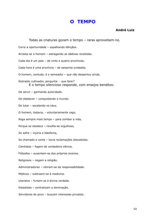 O TEMPO
André Luiz
Todas as criaturas gozam o tempo – raras aproveitam-no.
Corre a oportunidade – espalhando bênçãos.
Arrasta-se o homem – estragando as dádivas recebidas.
Cada dia é um país – de vinte e quatro províncias.
Cada hora é uma província – de sessenta unidades.
O homem, contudo, é o semeador – que não despertou ainda.
Distraído cultivador, pergunta: - que farei?
E o tempo silencioso responde, com ensejos benditos:
De servir – ganhando autoridade.
De obedecer – conquistando o mundo.
De lutar – escalando os céus.
O homem, todavia, - voluntariamente cego.
Roga sempre mais tempo – para zombar a vida,
Porque se obedece – revolta-se orgulhoso,
Se sofre – injúria e blasfema,
Se chamado a conta – lavra reclamações descabidas.
Cientistas – fogem da verdadeira ciência.
Filósofos – ausentam-se dos próprios ensinos.
Religiosos – negam a religião.
Administradores – retiram-se da responsabilidade.
Médicos – subtraem-se à medicina.
Literatos – furtam-se à divina verdade.
Estadistas – centralizam a dominação.
Servidores do povo – buscam interesses privados.
54
 