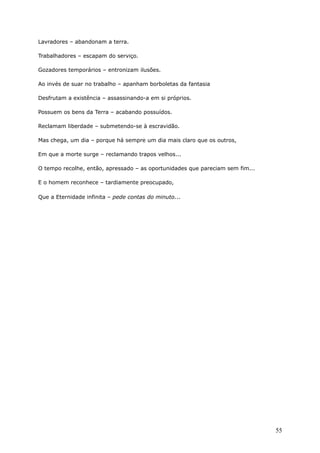 Lavradores – abandonam a terra.
Trabalhadores – escapam do serviço.
Gozadores temporários – entronizam ilusões.
Ao invés de suar no trabalho – apanham borboletas da fantasia
Desfrutam a existência – assassinando-a em si próprios.
Possuem os bens da Terra – acabando possuídos.
Reclamam liberdade – submetendo-se à escravidão.
Mas chega, um dia – porque há sempre um dia mais claro que os outros,
Em que a morte surge – reclamando trapos velhos...
O tempo recolhe, então, apressado – as oportunidades que pareciam sem fim...
E o homem reconhece – tardiamente preocupado,
Que a Eternidade infinita – pede contas do minuto...
55
 