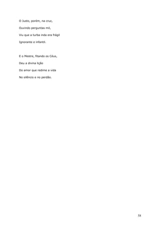 O Justo, porém, na cruz,
Ouvindo perguntas mil,
Viu que a turba inda era frágil
Ignorante e infantil.
E o Mestre, fitando os Céus,
Deu a divina lição
Do amor que redime a vida
No silêncio e no perdão.
58
 