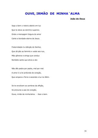 OUVE, IRMÃO DE MINHA´ALMA
João de Deus
Seja o bem o roteiro aberto em luz
Que te eleve ao domínio superior,
Onde a mensagem fulgura do amor
Cante a bondade eterna de Jesus.
Fraternidade é a bênção do Senhor,
Que dá pão ao faminto e veste aos nus,
Mão gêneros e amiga que conduz
Remédio santo que alivia a dor.
Não dês pedra por pedra, mal por mal.
A amor é a lei profunda do coração,
Que ampara a Terra e ascende a luz no Além.
Se te envolvem as sombras da aflição,
Se procuras a paz do coração,
Ouve, irmão de minha’alma: - faze o bem.
59
 