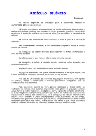 RIDÍCULO SILÊNCIO
Emmanuel
Há muitas espécies de provação para a dignidade pessoal e
numerosos gêneros de defesa.
Há feridas que atingem a honorabilidade de família, golpes que vibram sobre a
realização individual, calúnias que envolvem o nome, acusações gratuítas, comentários
desairosos à reputação, análises mentirosas de situações respeitáveis e escândalos do
ridículo.
Na maioria das experiências dessa natureza, o ruído é justo e a retificação
adequada.
Nas contrariedades familiares, é fácil estabelecer programas novos e corrigir
normas de conduta.
Na perseguição ao trabalho honroso, basta recorrer aos frutos substanciosos e
ricos da obra realizada.
Na calúnia, socorre-se o homem reto do esclarecimento natural.
Na acusações gratuítas, a verdade simples responde pelos acusados aos
perseguidores cruéis.
Nos falatórios da rua, a realidade modifica a opinião popular.
No jogo das aparências, com que se procura envenenar as situações dignas, não
é difícil demonstrar a nobreza dos fatos, focalizando outros prismas.
Para isso, há um exercício de servidores da justiça do mundo que, com rapidez
ou lentidão, atende a reclamações e mobiliza providências compatíveis com os
acontecimentos mais estranhos.
Mas, autoridade alguma da Terra garante facilidades à defesa contra os
escândalos do ridículo. Para suportar, dignamente, esse gênero de provação somente
Jesus oferece o padrão necessário. A reação não serve, o protesto complica, transforma-
se a reclamação em escândalo novo, converte-se o rumor em incêndio de conseqüências
imprevisíveis. A criatura bem intencionada, sob a perseguição do ridículo, não tem outro
recurso senão recordar o Cristo, incumpreendido pelas autoridades de seu tempo,
ironizado pelos ignorantes e injuriados pela multidão, compreendendo que todo homem
responderá pelos seus atos a Deus, no tribunal do foro íntimo, e que a mais alta defesa
contra o sarcasmo do mundo é o silêncio da perfeita confiança no Divino Poder.
6
 