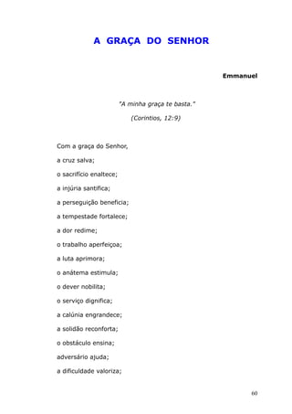 A GRAÇA DO SENHOR
Emmanuel
"A minha graça te basta."
(Corintios, 12:9)
Com a graça do Senhor,
a cruz salva;
o sacrifício enaltece;
a injúria santifica;
a perseguição beneficia;
a tempestade fortalece;
a dor redime;
o trabalho aperfeiçoa;
a luta aprimora;
o anátema estimula;
o dever nobilita;
o serviço dignifica;
a calúnia engrandece;
a solidão reconforta;
o obstáculo ensina;
adversário ajuda;
a dificuldade valoriza;
60
 