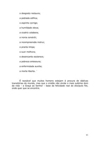 o desgosto restaura;
a pedrada edifica;
o espinho corrige;
a humildade eleva;
a cicatriz colabora;
a ironia constrói;
a incompreensão instrui;
o pranto limpa;
o suor melhora;
o desencanto esclarece;
a pobreza entesoura;
a enfermidade auxilia;
a morte liberta. ´
É razoável que muitos homens estejam à procura de dádivas
transitórias do mundo, mas que o cristão não olvide o mais sublime dom
da vida - a Graça ao Senhor - base da felicidade real do discípulo fiel,
onde quer que se encontre.
61
 