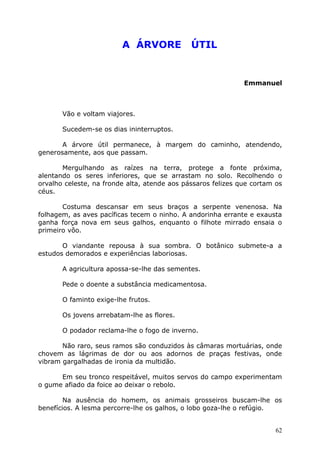 A ÁRVORE ÚTIL
Emmanuel
Vão e voltam viajores.
Sucedem-se os dias ininterruptos.
A árvore útil permanece, à margem do caminho, atendendo,
generosamente, aos que passam.
Mergulhando as raízes na terra, protege a fonte próxima,
alentando os seres inferiores, que se arrastam no solo. Recolhendo o
orvalho celeste, na fronde alta, atende aos pássaros felizes que cortam os
céus.
Costuma descansar em seus braços a serpente venenosa. Na
folhagem, as aves pacíficas tecem o ninho. A andorinha errante e exausta
ganha força nova em seus galhos, enquanto o filhote mirrado ensaia o
primeiro vôo.
O viandante repousa à sua sombra. O botânico submete-a a
estudos demorados e experiências laboriosas.
A agricultura apossa-se-lhe das sementes.
Pede o doente a substância medicamentosa.
O faminto exige-lhe frutos.
Os jovens arrebatam-lhe as flores.
O podador reclama-lhe o fogo de inverno.
Não raro, seus ramos são conduzidos às câmaras mortuárias, onde
chovem as lágrimas de dor ou aos adornos de praças festivas, onde
vibram gargalhadas de ironia da multidão.
Em seu tronco respeitável, muitos servos do campo experimentam
o gume afiado da foice ao deixar o rebolo.
Na ausência do homem, os animais grosseiros buscam-lhe os
benefícios. A lesma percorre-lhe os galhos, o lobo goza-lhe o refúgio.
62
 