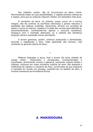 Seu trabalho, porém, não se circunscreve ao plano visível.
Movimentando todas as suas possibilidades, o vegetal precioso esforça-se
e respira, para que as criaturas respirem melhor, em atmosfera mais pura.
O mordomo da terra, no entanto, quase nunca vê o serviço
integral, não lhe conhece os sacrifícios silenciosos e jamais relaciona a
totalidade das dádivas recebidas. Raramente, dá-lhes um punhado de
adubo e nunca se informa, respeito à invasão dos vermes para defendê-la,
convenientemente. Conhecendo-lhe apenas o concurso econômico,
ameaça-a com o machado destruidor, se a colheita dos benefícios
tangíveis oferece expressão menos abundante.
A árvore generosa, porém, continua produzindo e alimentando,
servindo e espalhando o bem, nada esperando dos homens, mas
confiando na garantia eterna de Deus.
*
Médiuns dedicados a Jesus, fixai a árvore útil como símbolo de
vossas vidas!... Dilacerados e perseguidos, incompreendidos e
humilhados, alimentando vermes e pássaros, auxiliando viajores felizes e
infelizes, continuai em vosso ministério sublime de amor não obstante a
indiferença do ingrato e o escárnio da foice, convencidos de que enquanto
o machado do mundo vos ameaça, sustenta-vos na batalha do bem, o
invisível manancial da Providência Divina.
A MANJEDOURA
63
 