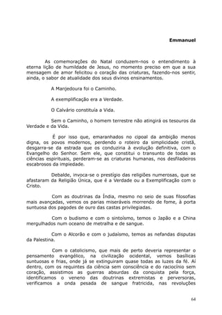 Emmanuel
As comemorações do Natal conduzem-nos o entendimento à
eterna lição de humildade de Jesus, no momento preciso em que a sua
mensagem de amor felicitou o coração das criaturas, fazendo-nos sentir,
ainda, o sabor de atualidade dos seus divinos ensinamentos.
A Manjedoura foi o Caminho.
A exemplificação era a Verdade.
O Calvário constituía a Vida.
Sem o Caminho, o homem terrestre não atingirá os tesouros da
Verdade e da Vida.
É por isso que, emaranhados no cipoal da ambição menos
digna, os povos modernos, perdendo o roteiro da simplicidade cristã,
desgarra-se da estrada que os conduziria à evolução definitiva, com o
Evangelho do Senhor. Sem ele, que constitui o transunto de todas as
ciências espirituais, perderam-se as criaturas humanas, nos desfiladeiros
escabrosos da impiedade.
Debalde, invoca-se o prestígio das religiões numerosas, que se
afastaram da Religião Única, que é a Verdade ou a Exemplificação com o
Cristo.
Com as doutrinas da Índia, mesmo no seio de suas filosofias
mais avançadas, vemos os parias miseráveis morrendo de fome, à porta
suntuosa dos pagodes de ouro das castas privilegiadas.
Com o budismo e com o sintoísmo, temos o Japão e a China
mergulhados num oceano de metralha e de sangue.
Com o Alcorão e com o judaísmo, temos as nefandas disputas
da Palestina.
Com o catolicismo, que mais de perto deveria representar o
pensamento evangélico, na civilização ocidental, vemos basílicas
suntuosas e frias, onde já se extinguiram quase todas as luzes da fé. Aí
dentro, com os requintes da ciência sem consciência e do raciocínio sem
coração, assistimos as guerras absurdas da conquista pela força,
identificamos o veneno das doutrinas extremistas e perversoras,
verificamos a onda pesada de sangue fratricida, nas revoluções
64
 