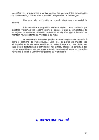 injustificáveis, e anotamos a revivescência das perseguições inquisitórias
da Idade Média, com as mais sombrias perspectivas de destruição.
Um sopro de morte atira ao mundo atual supremo cartel de
desafio.
Não obstante o progresso material sente a alma humana que
sinistros vaticínios lhe pesam sobre a fronte. É que a tempestade de
amargura na dolorosa transição do momento significa que o homem se
mantém muito distante da Verdade e da Vida.
As lembranças do Natal, porém, na sua simplicidade, indicam à
Terra o caminho da Manjedoura... Sem ele, os povos do mundo não
alcançarão as fontes regeneradoras da fraternidade e da paz. Sem ele,
tudo serão perturbação e sofrimento nas almas, presas no turbilhão das
trevas angustiosas, porque essa estrada providencial para os corações
humanos é ainda o Caminho esquecido da Humildade.
A PROCURA DA FÉ
65
 