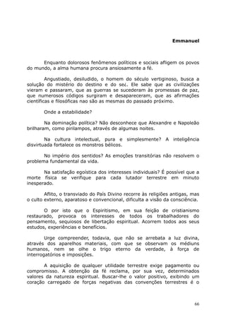 Emmanuel
Enquanto dolorosos fenômenos políticos e sociais afligem os povos
do mundo, a alma humana procura ansiosamente a fé.
Angustiado, desiludido, o homem do século vertiginoso, busca a
solução do mistério do destino e do se¿. Ele sabe que as civilizações
vieram e passaram, que as guerras se sucederam às promessas de paz,
que numerosos códigos surgiram e desapareceram, que as afirmações
científicas e filosóficas nao são as mesmas do passado próximo.
Onde a estabilidade?
Na dominação política? Não desconhece que Alexandre e Napoleão
brilharam, como pirilampos, através de algumas noites.
Na cultura intelectual, pura e simplesmente? A inteligência
disvirtuada fortalece os monstros bélicos.
No império dos sentidos? As emoções transitórias não resolvem o
problema fundamental da vida.
Na satisfação egoística dos interesses individuais? É possível que a
morte física se verifique para cada lutador terrestre em minuto
inesperado.
Aflito, o transviado do País Divino recorre às religiões antigas, mas
o culto externo, aparatoso e convencional, dificulta a visão da consciência.
O por isto que o Espiritismo, em sua feição de cristianismo
restaurado, provoca os interesses de todos os trabalhadores do
pensamento, sequiosos de libertação espiritual. Acorrem todos aos seus
estudos, experiências e benefícios.
Urge compreender, todavia, que não se arrebata a luz divina,
através dos aparelhos materiais, com que se observam os médiuns
humanos, nem se olhe o trigo eterno da verdade, à força de
interrogatórios e imposições.
A aquisição de qualquer utilidade terrestre exige pagamento ou
compromisso. A obtenção da fé reclama, por sua vez, determinados
valores da natureza espiritual. Buscar-lhe o valor positivo, exibindo um
coração carregado de forças negativas das convenções terrestres é o
66
 