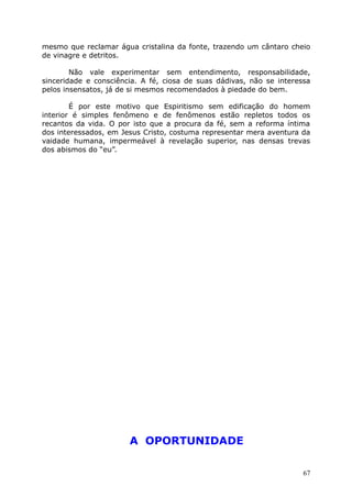 mesmo que reclamar água cristalina da fonte, trazendo um cântaro cheio
de vinagre e detritos.
Não vale experimentar sem entendimento, responsabilidade,
sinceridade e consciência. A fé, ciosa de suas dádivas, não se interessa
pelos insensatos, já de si mesmos recomendados à piedade do bem.
É por este motivo que Espiritismo sem edificação do homem
interior é simples fenômeno e de fenômenos estão repletos todos os
recantos da vida. O por isto que a procura da fé, sem a reforma íntima
dos interessados, em Jesus Cristo, costuma representar mera aventura da
vaidade humana, impermeável à revelação superior, nas densas trevas
dos abismos do “eu”.
A OPORTUNIDADE
67
 