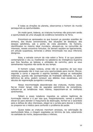 Emmanuel
E todas as direções do planeta, observamos o homem do mundo
perseguindo as oportunidades.
De modo geral, todavia, as criaturas humanas não procuram senão
a oportunidade de uma situação de evidência transitória na Terra.
Encontram-se apressados os que buscam as grandes ocasiões do
dinheiro, dos títulos convencionais, das situações de destaque, dos
desejos satisfeitos, sob o ponto de vista planetário. Os homens,
identificados no mesmo ideal mundano, abraçam-se, na comunhão de
interesse, nesses encontros fortuitos. Os demais saúdam-se ligeiramente,
em atitude suspeitosa, temendo a alheia intromissão nos seus inferiores
desígnios.
Essa, a estrada comum da vida sobre a Terra. E os que passam
contemplando o céu ou meditando na sabedoria da Inteligência Suprema
que lhes facultou as belezas e utilidades do caminho, para os seus
semelhantes inquietos não serão de seu tempo.
O homem vulgar, todavia, ainda não se capacitou de que essa
corrida apressada não é mais que uma oportunidade para morrer. Morrer,
segundo a carne e segundo o espírito também, porque as realizações
materiais, quando não acompanhadas de finalidade edificante, no plano
definitivo da alma, podem conduzir aos débitos mais escabrosos, em
séculos de regeneração pungente e amarga.
Nessa movimentação desordenada das criaturas, muitas vezes,
faz-se mister lançar mão de sagrados patrimônios da consciência,
sufocam-se as tendências mais nobres, espezinham-se os melhores
sentimentos.
Faltam a esses lutadores inquietos os valores legítimos da
iluminação interior e é por isso que, freqüentemente, vemos o político
elevar-se para atender à maquinaria da destruição, formar-se o sacerdote
para a defesa de vãos interesses, eleger-se o jurista para desviar o direito
ou preparar-se o médico para confundir o problema da saúde.
Quase todas as criaturas marcham ansiosas, na valorização da
oportunidade falsa, e chegam esgotadas ao término da luta, esbarrando
na realidade da morte, desprevenidas e infelizes.
68
 