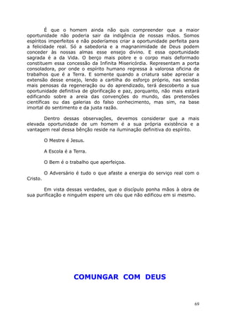 É que o homem ainda não quis compreender que a maior
oportunidade não poderia sair da indigência de nossas mãos. Somos
espíritos imperfeitos e não poderíamos criar a oportunidade perfeita para
a felicidade real. Só a sabedoria e a magnanimidade de Deus podem
conceder às nossas almas esse ensejo divino. E essa oportunidade
sagrada é a da Vida. O berço mais pobre e o corpo mais deformado
constituem essa concessão da Infinita Misericórdia. Representam a porta
consoladora, por onde o espírito humano regressa à valorosa oficina de
trabalhos que é a Terra. E somente quando a criatura sabe apreciar a
extensão desse ensejo, lendo a cartilha do esforço próprio, nas sendas
mais penosas da regeneração ou do aprendizado, terá descoberto a sua
oportunidade definitiva de glorificação e paz, porquanto, não mais estará
edificando sobre a areia das convenções do mundo, das pretensões
científicas ou das galerias do falso conhecimento, mas sim, na base
imortal do sentimento e da justa razão.
Dentro dessas observações, devemos considerar que a mais
elevada oportunidade de um homem é a sua própria existência e a
vantagem real dessa bênção reside na iluminação definitiva do espírito.
O Mestre é Jesus.
A Escola é a Terra.
O Bem é o trabalho que aperfeiçoa.
O Adversário é tudo o que afaste a energia do serviço real com o
Cristo.
Em vista dessas verdades, que o discípulo ponha mãos à obra de
sua purificação e ninguém espere um céu que não edificou em si mesmo.
COMUNGAR COM DEUS
69
 