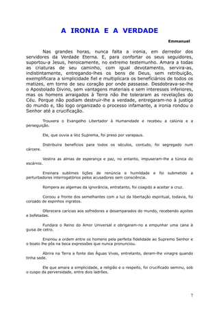 A IRONIA E A VERDADE
Emmanuel
Nas grandes horas, nunca falta a ironia, em derredor dos
servidores da Verdade Eterna. E, para confortar os seus seguidores,
suportou-a Jesus, heroicamente, no extremo testemunho. Amara a todas
as criaturas de seu caminho, com igual devotamento, servira-as,
indistintamente, entregando-lhes os bens de Deus, sem retribuição,
exemplificara a simplicidade fiel e multiplicara os benefíciários de todos os
matizes, em torno de seu coração por onde passasse. Desdobrava-se-lhe
o Apostolado Divino, sem vantagens materiais e sem interesses inferiores,
mas os homens arraigados à Terra não lhe toleraram as revelações do
Céu. Porque não podiam destruir-lhe a verdade, entregaram-no à justiça
do mundo e, tão logo organizado o processo infamante, a ironia rondou o
Senhor até a crucificação.
Trouxera o Evangelho Libertador à Humanidade e recebeu a calúnia e a
perseguição.
Ele, que ouvia a Voz Suprema, foi preso por varapaus.
Distribuíra benefícios para todos os séculos, contudo, foi segregado num
cárcere.
Vestira as almas de esperança e paz, no entanto, impuseram-lhe a túnica do
escárnio.
Ensinara sublimes lições de renúncia e humildade e foi submetido a
perturbadores interrogatórios pelos acusadores sem consciência.
Rompera as algemas da ignorância, entretanto, foi coagido a aceitar a cruz.
Coroou a fronte dos semelhantes com a luz da libertação espiritual, todavia, foi
coroado de espinhos ingratos.
Oferecera carícias aos sofredores e desamparados do mundo, recebendo açoites
e bofetadas.
Fundara o Reino do Amor Universal e obrigaram-no a empunhar uma cana à
guisa de cetro.
Ensinou a ordem entre os homens pela perfeita fidelidade ao Supremo Senhor e
o boato lhe pôs na boca expressões que nunca pronunciou.
Abrira na Terra a fonte das Águas Vivas, entretanto, deram-lhe vinagre quando
tinha sede.
Ele que amara a simplicidade, a religião e o respeito, foi crucificado seminu, sob
o cuspo da perversidade, entre dois ladrões.
7
 