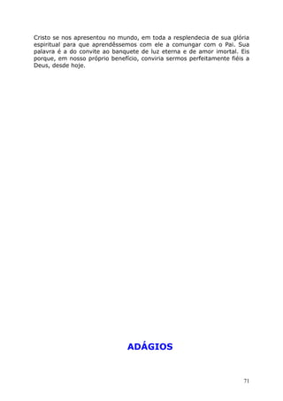 Cristo se nos apresentou no mundo, em toda a resplendecia de sua glória
espiritual para que aprendêssemos com ele a comungar com o Pai. Sua
palavra é a do convite ao banquete de luz eterna e de amor imortal. Eis
porque, em nosso próprio benefício, conviria sermos perfeitamente fiéis a
Deus, desde hoje.
ADÁGIOS
71
 