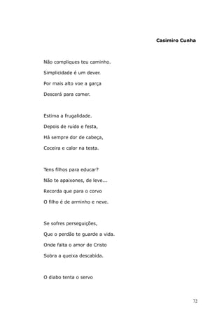 Casimiro Cunha
Não compliques teu caminho.
Simplicidade é um dever.
Por mais alto voe a garça
Descerá para comer.
Estima a frugalidade.
Depois de ruído e festa,
Há sempre dor de cabeça,
Coceira e calor na testa.
Tens filhos para educar?
Não te apaixones, de leve...
Recorda que para o corvo
O filho é de arminho e neve.
Se sofres perseguições,
Que o perdão te guarde a vida.
Onde falta o amor de Cristo
Sobra a queixa descabida.
O diabo tenta o servo
72
 
