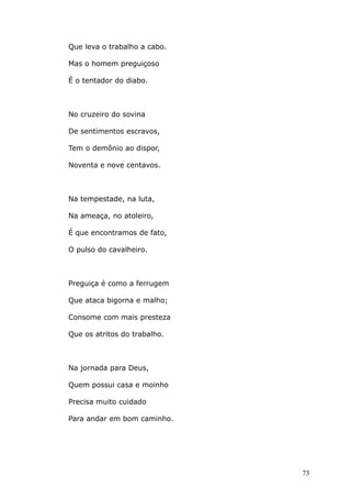 Que leva o trabalho a cabo.
Mas o homem preguiçoso
É o tentador do diabo.
No cruzeiro do sovina
De sentimentos escravos,
Tem o demônio ao dispor,
Noventa e nove centavos.
Na tempestade, na luta,
Na ameaça, no atoleiro,
É que encontramos de fato,
O pulso do cavalheiro.
Preguiça é como a ferrugem
Que ataca bigorna e malho;
Consome com mais presteza
Que os atritos do trabalho.
Na jornada para Deus,
Quem possui casa e moinho
Precisa muito cuidado
Para andar em bom caminho.
73
 