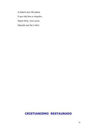 A alegria que não passa
E que não fere a ninguém,
Nasce forte, rica e pura
Naquele que faz o bem.
CRISTIANISMO RESTAURADO
74
 