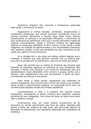 Emmanuel
Espiritismo religioso? Sim. Somente o Cristianismo restaurado
pode salvar o mundo que se perde.
Respeitamos a ciência honesta, entretanto, desaprovamos o
cientificismo pretensioso que intenta converter consciências livres em
cobaias humanas. Admiramos a filosofia digna desse nome, todavia,
desestimamos os sofismas e as dissensões infindáveis, a detrimento da
obra construtiva do sentimento. Claro que o mundo permanece repleto de
enigmas surpreendentes, desde o primeiro instante de aglutinação
atômica no mecanismo planetário. A terra, porém, é uma escola e ainda
chegamos, na condição de desencarnados, a ser enciclopédias individuais,
nem podemos subtrair a lição aos estudantes da vida, invertendo as leis
justas que regem as forças evolutivas.
Se a verdade tem o seu preço em esforço próprio daquele que a
investiga, é razoável que cada aprendiz caminhe com os próprios pés,
ouça com os ouvidos que lhe pertencem e veja com os olhos que possui.
Jesus não permite que os mortos se levantem dos túmulos para
fomentar as discórdias regionais ou incentivar as rixas domésticas. Não
concedeu o Senhor aos discípulos a luz divina do Pentecostes para que
estabelecessem novas dissensões entre romanos e gregos, publica nos e
fariseus, mas simplesmente para que anunciassem o Reino de Deus,
conclamando as criaturas à sua justiça.
Essa, ainda, a nossa função, regressando aos ambientes de
estudos evangélicos, dos caminhos que a morte nos revelou aos corações.
Nossa missão é essencialmente religiosa, na restauração da fé viva e na
revivência das tradições simples dos tempos apostólicos.
Compreendemos a sede e a angústia dos homens menos
esclarecidos, interpelando os planos invisíveis para satisfazer impulsos
primários de suas indagações, mas temos de dosar as lições como quem
sabe o objetivo a atingir.
Continuemos, pois, em nosso esforço reconstrutivo da fé,
porquanto no mundo atormentado pela fome de cobiça, flagelado pela
guerra e ferido por misérias de toda sorte, não seria justo agravar as
desordens do pensamento, com ignorância deliberada dos imperativos da
tolerância.
75
 