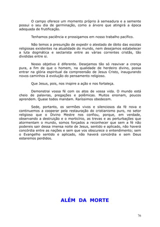 O campo oferece um momento próprio à semeadura e a semente
possui o seu dia de germinação, como a árvore que atingirá a época
adequada de frutificação.
Tenhamos paciência e prossigamos em nosso trabalho pacífico.
Não temos a presunção de expedir o atestado de óbito das escolas
religiosas existentes na atualidade do mundo, nem desejamos estabelecer
a luta dogmática e sectarista entre as várias correntes cristãs, tão
divididas entre si.
Nosso objetivo é diferente. Desejamos tão só reavivar a crença
pura, a fim de que o homem, na qualidade de herdeiro divino, possa
entrar na glória espiritual da compreensão de Jesus Cristo, inaugurando
novos caminhos à evolução do pensamento religioso.
Que Jesus, pois, nos inspire a ação e nos fortaleça.
Demonstrai vossa fé com os atos de vossa vida. O mundo está
cheio de palavras, pregações e polêmicas. Muitos ensinam, poucos
aprendem. Quase todos mandam. Raríssimos obedecem.
Sede, portanto, os sermões vivos e silenciosos da fé nova e
continuemos a cooperar pela restauração do cristianismo puro, no setor
religioso que o Divino Mestre nos confiou, porque, em verdade,
observando a destruição e o morticínio, as trevas e as perturbações que
atormentam o mundo, somos forçados a reconhecer que sem a fé não
podereis sair dessa imensa noite de Jesus, sentido e aplicado, não haverá
concórdia entre as nações e sem que vos obscurece o entendimento; sem
o Evangelho sentido e aplicado, não haverá concórdia e sem Deus
estaremos perdidos.
ALÉM DA MORTE
76
 
