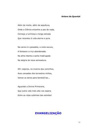 Antero de Quental
Além da morte, além da sepultura,
Onde a Ciência encontra a paz do nada,
Começa a luminosa e longa estrada
Que reconduz à vida eterna e pura.
Na carne é o pesadelo, a noite escura,
A fantasia e a luz abandonada.
Na alma liberta a santa madrugada
Na alegria de nova semeadura.
Oh! viajores, no inverno dos caminhos,
Aves cansadas dos terrestres ninhos,
Vencei as dores para bendizê-las...
Aguardai a Divina Primavera,
Que outra vida mais alta vos espera
Entre as rotas sublimes das estrelas!
EVANGELIZAÇÃO
77
 