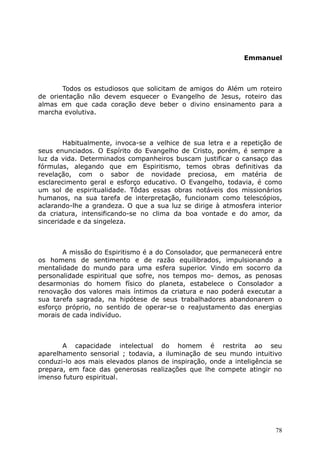 Emmanuel
Todos os estudiosos que solicitam de amigos do Além um roteiro
de orientação não devem esquecer o Evangelho de Jesus, roteiro das
almas em que cada coração deve beber o divino ensinamento para a
marcha evolutiva.
Habitualmente, invoca-se a velhice de sua letra e a repetição de
seus enunciados. O Espírito do Evangelho de Cristo, porém, é sempre a
luz da vida. Determinados companheiros buscam justificar o cansaço das
fórmulas, alegando que em Espiritismo, temos obras definitivas da
revelação, com o sabor de novidade preciosa, em matéria de
esclarecimento geral e esforço educativo. O Evangelho, todavia, é como
um sol de espiritualidade. Tôdas essas obras notáveis dos missionários
humanos, na sua tarefa de interpretação, funcionam como telescópios,
aclarando-lhe a grandeza. O que a sua luz se dirige à atmosfera interior
da criatura, intensificando-se no clima da boa vontade e do amor, da
sinceridade e da singeleza.
A missão do Espiritismo é a do Consolador, que permanecerá entre
os homens de sentimento e de razão equilibrados, impulsionando a
mentalidade do mundo para uma esfera superior. Vindo em socorro da
personalidade espiritual que sofre, nos tempos mo- demos, as penosas
desarmonias do homem físico do planeta, estabelece o Consolador a
renovação dos valores mais íntimos da criatura e nao poderá executar a
sua tarefa sagrada, na hipótese de seus trabalhadores abandonarem o
esforço próprio, no sentido de operar-se o reajustamento das energias
morais de cada indivíduo.
A capacidade intelectual do homem é restrita ao seu
aparelhamento sensorial ; todavia, a iluminação de seu mundo intuitivo
conduzi-lo aos mais elevados planos de inspiração, onde a inteligência se
prepara, em face das generosas realizações que lhe compete atingir no
imenso futuro espiritual.
78
 