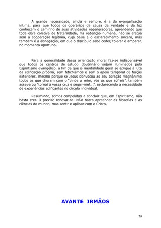 A grande necessidade, ainda e sempre, é a da evangelização
íntima, para que todos os operários da causa da verdade e da luz
conheçam o caminho de suas atividades regeneradoras, aprendendo que
toda obra coletiva de fraternidade, na redenção humana, não se efetua
sem a cooperação legítima, cuja base é o esclarecimento sincero, mas
também é a abnegação, em que o discípulo sabe ceder, tolerar e amparar,
no momento oportuno.
Para a generalidade dessa orientação moral faz-se indispensável
que todos os centros de estudo doutrinário sejam iluminados pelo
Espiritismo evangélico, a fim de que a mentalidade geral se aplique à luta
da edificação própria, sem fetichismos e sem o apoio temporal de forças
exteriores, mesmo porque se Jesus convocou ao seu coração magnânimo
todos os que choram com o “vinde a mim, vós os que sofreis”, também
asseverou “tornai a vossa cruz e segui-me!...”, esclarecendo a necessidade
de experiências edificantes no círculo individual.
Resumindo, somos compelidos a concluir que, em Espiritismo, não
basta crer. O preciso renovar-se. Não basta apreender as filosofias e as
ciências do mundo, mas sentir e aplicar com o Cristo.
AVANTE IRMÃOS
79
 