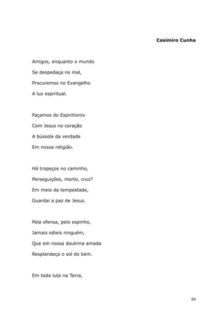 Casimiro Cunha
Amigos, enquanto o mundo
Se despedaça no mal,
Procuremos no Evangelho
A luz espiritual.
Façamos do Espiritismo
Com Jesus no coração
A bússola da verdade
Em nossa religião.
Há tropeços no caminho,
Perseguições, morte, cruz?
Em meio da tempestade,
Guardai a paz de Jesus.
Pela ofensa, pelo espinho,
Jamais odieis ninguém,
Que em nossa doutrina amada
Resplandeça o sol do bem.
Em toda luta na Terra,
80
 