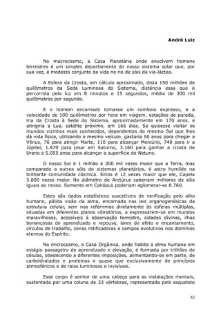 André Luiz
No macrocosmo, a Casa Planetária onde envolvem homens
terrestres é um simples departamento do nosso sistema solar que, por
sua vez, é modesto conjunto da vida no rio de sóis da via-láctea.
A Esfera da Crosta, em cálculo aproximado, dista 150 milhões de
quilômetros da Sede Luminosa do Sistema, distância essa que é
percorrida pela luz em 8 minutos e 15 segundos, média de 300 mil
quilômetros por segundo.
E o homem encarnado tomasse um comboio expresso, e a
velocidade de 100 quilômetros por hora em viagem, estações de parada,
iria da Crosta à Sede do Sistema, aproximadamente em 170 anos, e
atingiria a Lua, satélite próximo, em 166 dias. Se quisesse visitar os
mundos vizinhos mais conhecidos, dependentes do mesmo Sol que lhes
dá vida física, utilizando o mesmo veículo, gastaria 50 anos para chegar a
Vênus, 76 para atingir Marte, 110 para alcançar Mercúrio, 740 para ir a
Júpiter, 1.470 para pisar em Saturno, 3.160 para ganhar a crosta de
Urano e 5.055 anos para alcançar a superfície de Netuno.
O nosso Sol é 1 milhão e 300 mil vezes maior que a Terra, mas
comparado a outros sóis de sistemas planetários, é astro humilde na
brilhante comunidade cósmica. Sírios é 12 vezes maior que ele, Capela
5.800 vezes maior. No diâmetro de Arctúrus caberiam milhares de sóis
iguais ao nosso. Somente em Canópus poderiam aglomerar-se 8.760.
Estes são dados estatísticos suscetíveis de verificação pelo olho
humano, pálida visão da alma, encarnada nas leis organogenésicas da
estrutura celular, sem nos referirmos diretamente às esferas múltiplas,
situadas em diferentes planos vibratórios, a expressarem-se em mundos
maravilhosos, acessíveis à observação terrestre, cidades divinas, ilhas
bonançosas de aprendizado e repouso, lares de afeto e encantamento,
círculos de trabalho, zonas retificadoras e campos evolutivos nos domínios
eternos do Espírito.
No microcosmo, a Casa Orgânica, onde habita a alma humana em
estágio passageiro de aprendizado e elevação, é formada por trilhões de
células, obedecendo a diferentes imposições, alimentando-se em parte, de
carboidratados e proteínas e quase que exclusivamente de princípios
atmosféricos e de raios luminosos e invisíveis.
Esse corpo é senhor de uma cabeça para as instalações mentais,
sustentada por uma coluna de 33 vértebras, representada pelo esqueleto
82
 